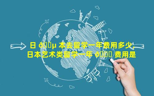 日 🐵 本去留学一年费用多少,日本艺术类留学一年 🐘 费用是多少钱